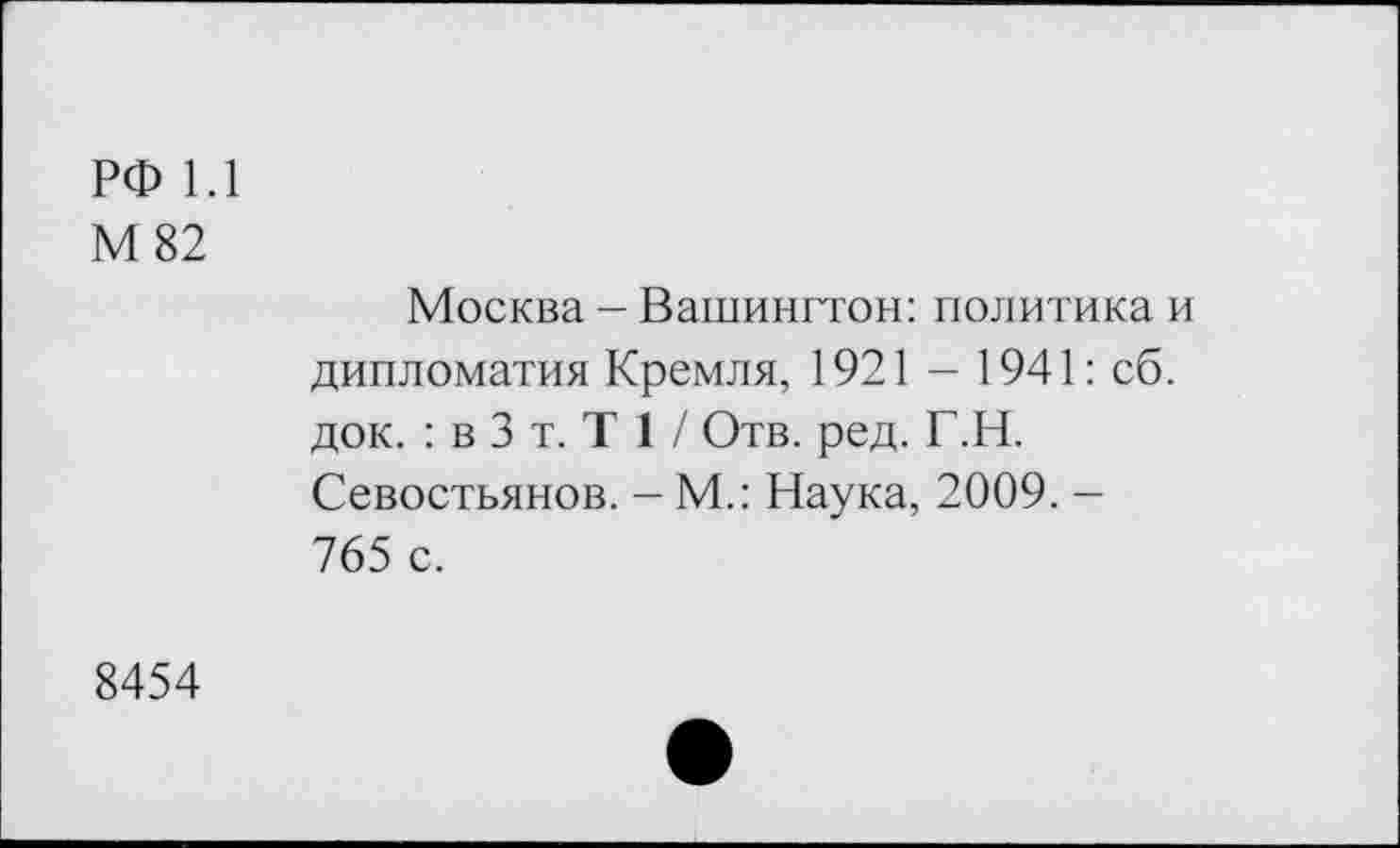 ﻿РФ 1.1
М 82
Москва - Вашингтон: политика и дипломатия Кремля, 1921 - 1941: сб. док. : в 3 т. Т 1 / Отв. ред. Г.Н. Севостьянов. - М.: Наука, 2009. -765 с.
8454